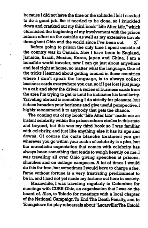 because [ did not have the time or the solitude Ifelt I needed to do a good job. But it needed to be done, so I knuckled down and cranked out my third book “Life After Life," which chronicled the beginning of my involvement with the prison Teform effort on the outside as well as my extensive travels throughout Ohio and the world since I’ve beenout. & Before going to prison the only time I spent outside of the country was in Canada. Now I have been to England, Jamaica, Brazil, Mexico, Korea, Japan and China. I am a bonafide world traveler, now I can go just about anywhere and feel right at home, no matter what the language. One of the tricks I learned about getting around in those countries where I don’t speak the language, is to always collect busiriess cards everywhere you can, soif  get lost I just jump ina cab and show the driver a series of business cards from the area I’m trying to get to until he indicates his familiarity. Traveling abroad is something I do strictly for pleasurs, but it does broaden your horizons and give useful perspective. highly recommend it to anybody that gets the chance. The coming out of my book “Life After Life" made me an instant celebrity within the prison reform circles in this state and beyond, but this was my third book so I was familiar with celebrity, and just like anything else it has its ups and downs. Of course the carte blanche treatment you get ‘wherever you go within your realm of celebrity is a plus, but the unrealistic expectation that comes with celebrity has always been something that tends to weigh heavily on me.1 was traveling all over Ohio giving speeches at prisons, churches and on college campuses. A lot of times I would do this for free, but sometimes I would have to charge a fee. Fame without fortune is a very frustrating predicament to be in, and I had not yet made my fortune out here in society. Meanwhile, I was traveling regularly to Columbus for meetings with CURE-Ohio, an organization that I was on the board of. Also, to Toledo for meetings with a local chapter of the National Campaign To End The Death Penalty, and to ‘Youngstown for play rehearsals about“Lucasville:The Untold 